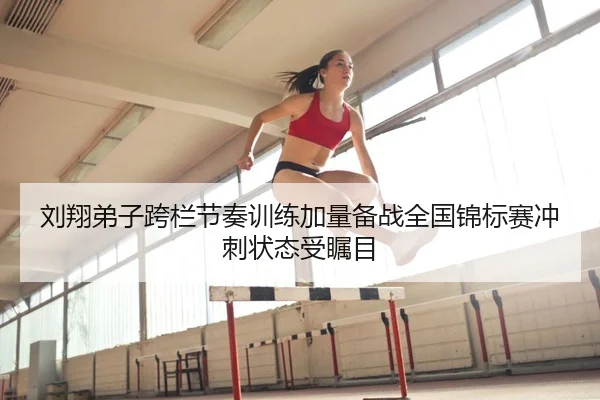 刘翔弟子跨栏节奏训练加量备战全国锦标赛冲刺状态受瞩目